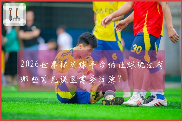 2026世界杯买球平台的让球玩法有哪些常见误区需要注意？