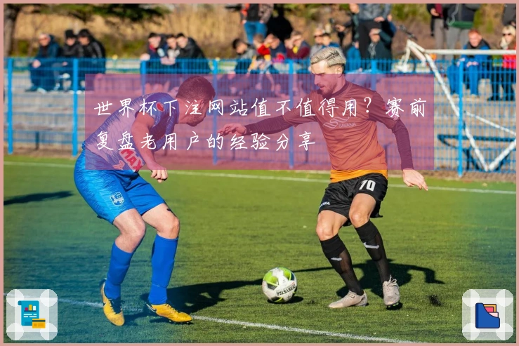 世界杯下注网站值不值得用？赛前复盘老用户的经验分享