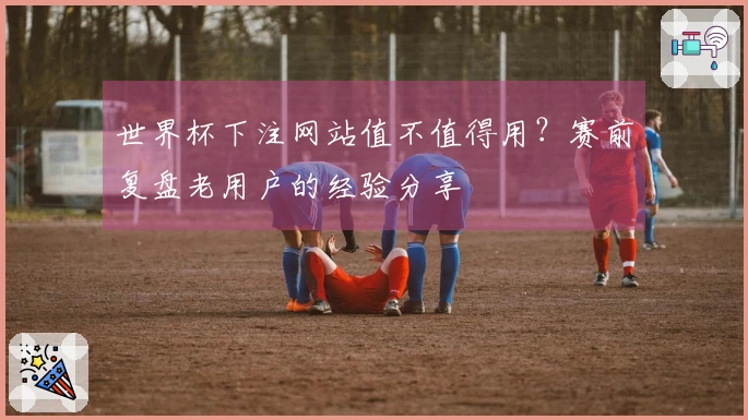 世界杯下注网站值不值得用？赛前复盘老用户的经验分享
