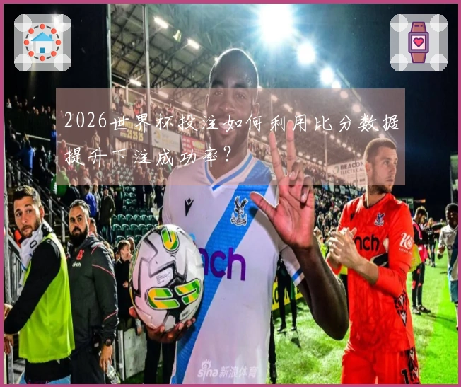 2026世界杯投注如何利用比分数据提升下注成功率？